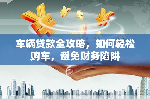 三穗车辆贷款全攻略，如何轻松购车，避免财务陷阱